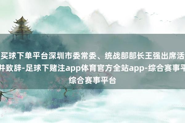 买球下单平台深圳市委常委、统战部部长王强出席活动并致辞-足球下赌注app体育官方全站app-综合赛事平台