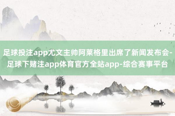 足球投注app尤文主帅阿莱格里出席了新闻发布会-足球下赌注app体育官方全站app-综合赛事平台