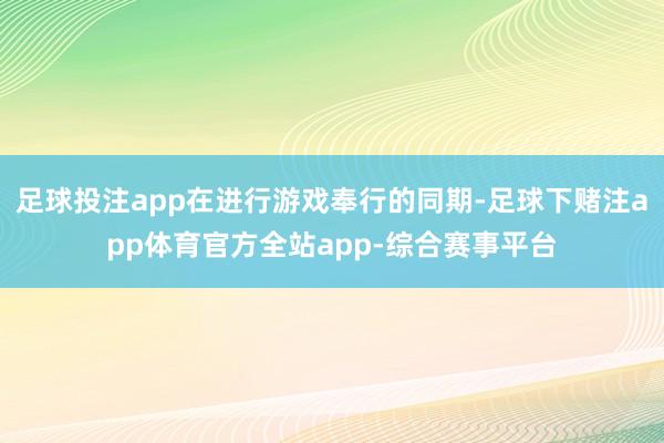 足球投注app在进行游戏奉行的同期-足球下赌注app体育官方全站app-综合赛事平台