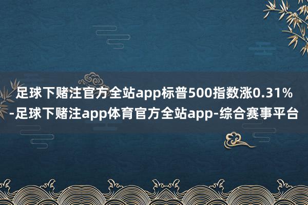 足球下赌注官方全站app标普500指数涨0.31%-足球下赌注app体育官方全站app-综合赛事平台