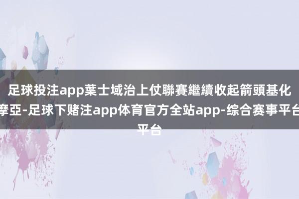 足球投注app　　葉士域治上仗聯賽繼續收起箭頭基化摩亞-足球下赌注app体育官方全站app-综合赛事平台