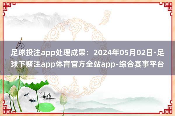 足球投注app处理成果：2024年05月02日-足球下赌注app体育官方全站app-综合赛事平台