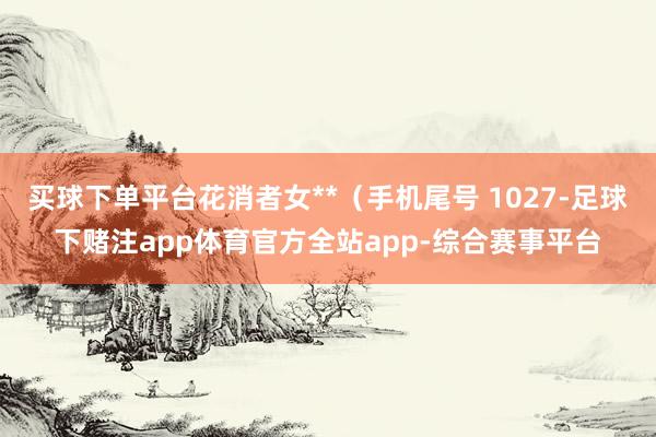 买球下单平台花消者女**（手机尾号 1027-足球下赌注app体育官方全站app-综合赛事平台