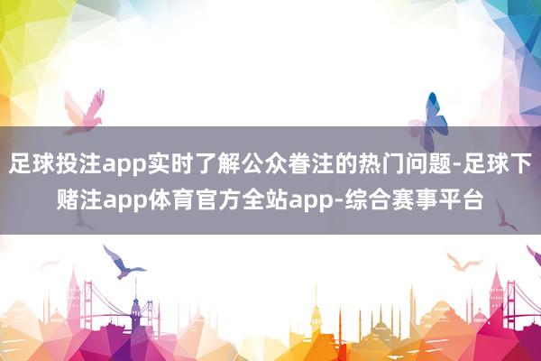 足球投注app实时了解公众眷注的热门问题-足球下赌注app体育官方全站app-综合赛事平台