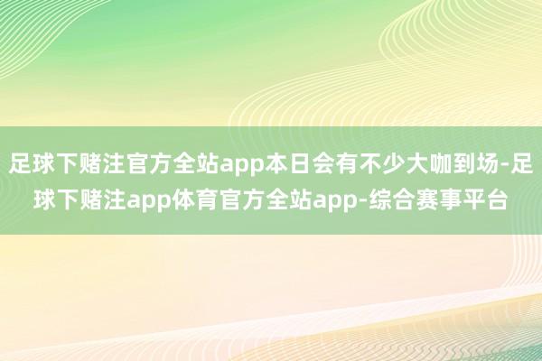 足球下赌注官方全站app本日会有不少大咖到场-足球下赌注app体育官方全站app-综合赛事平台