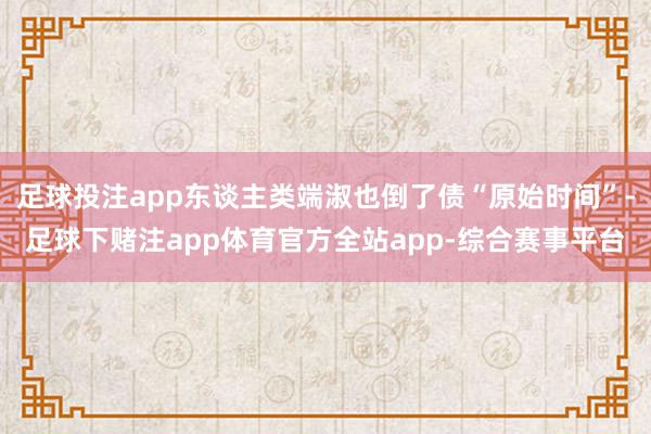 足球投注app东谈主类端淑也倒了债“原始时间”-足球下赌注app体育官方全站app-综合赛事平台