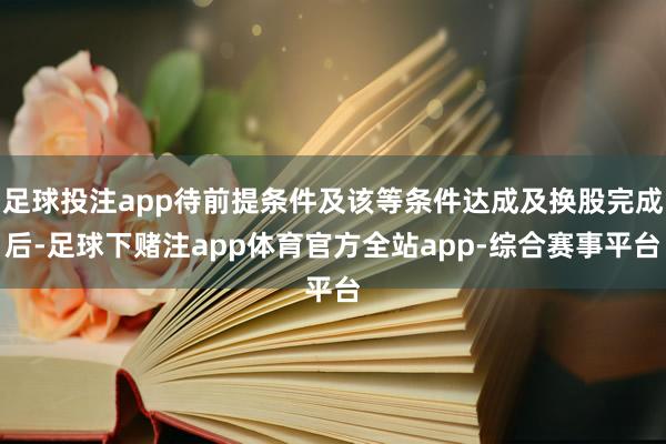 足球投注app待前提条件及该等条件达成及换股完成后-足球下赌注app体育官方全站app-综合赛事平台