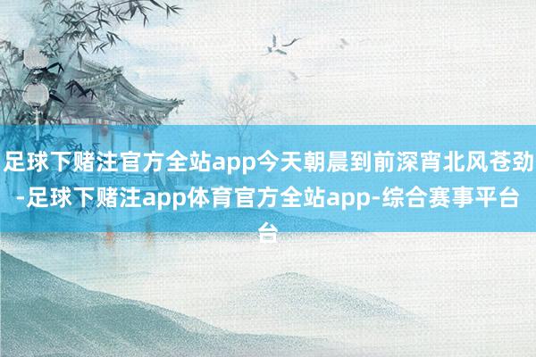 足球下赌注官方全站app今天朝晨到前深宵北风苍劲-足球下赌注app体育官方全站app-综合赛事平台