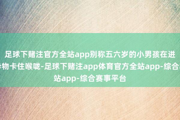 足球下赌注官方全站app别称五六岁的小男孩在进食时被异物卡住喉咙-足球下赌注app体育官方全站app-综合赛事平台