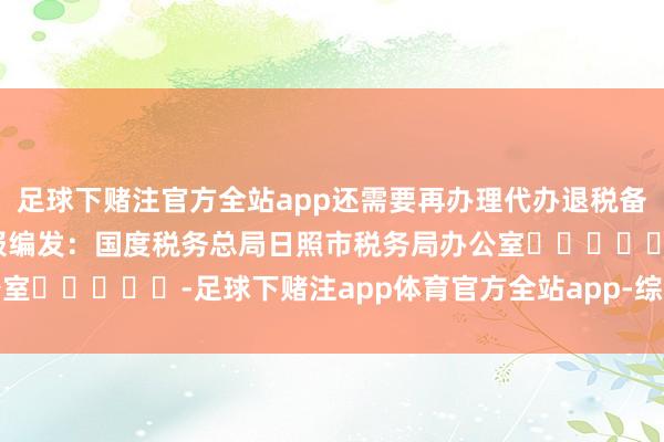 足球下赌注官方全站app还需要再办理代办退税备案吗？着手：中国税务报编发：国度税务总局日照市税务局办公室					-足球下赌注app体育官方全站app-综合赛事平台