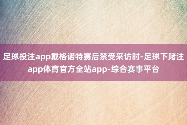 足球投注app戴格诺特赛后禁受采访时-足球下赌注app体育官方全站app-综合赛事平台