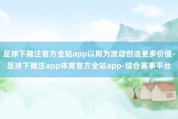 足球下赌注官方全站app以期为激动创造更多价值-足球下赌注app体育官方全站app-综合赛事平台