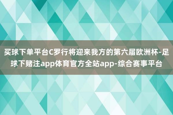 买球下单平台C罗行将迎来我方的第六届欧洲杯-足球下赌注app体育官方全站app-综合赛事平台