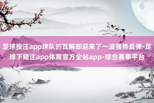 足球投注app球队的瓦解却迎来了一波强势反弹-足球下赌注app体育官方全站app-综合赛事平台