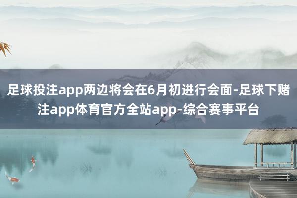 足球投注app两边将会在6月初进行会面-足球下赌注app体育官方全站app-综合赛事平台