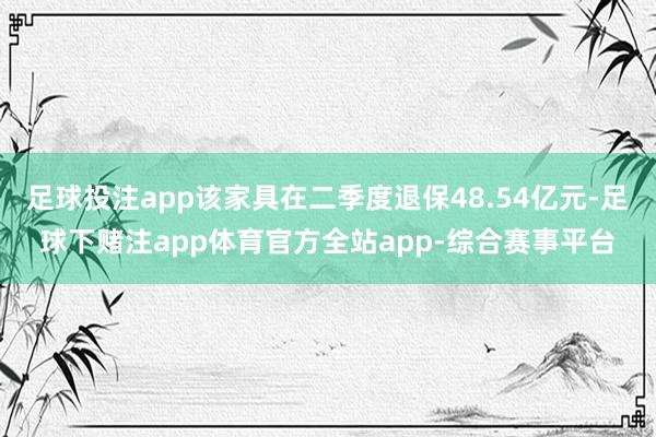 足球投注app该家具在二季度退保48.54亿元-足球下赌注app体育官方全站app-综合赛事平台