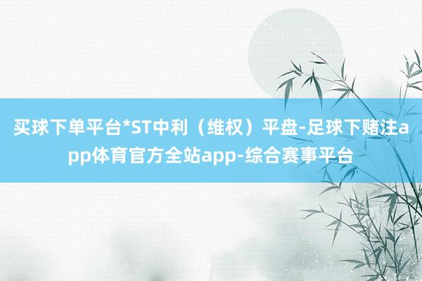 买球下单平台*ST中利（维权）平盘-足球下赌注app体育官方全站app-综合赛事平台