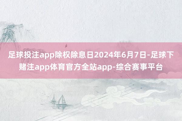 足球投注app除权除息日2024年6月7日-足球下赌注app体育官方全站app-综合赛事平台