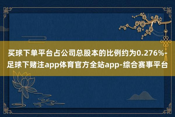 买球下单平台占公司总股本的比例约为0.276%-足球下赌注app体育官方全站app-综合赛事平台