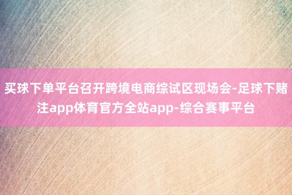 买球下单平台召开跨境电商综试区现场会-足球下赌注app体育官方全站app-综合赛事平台