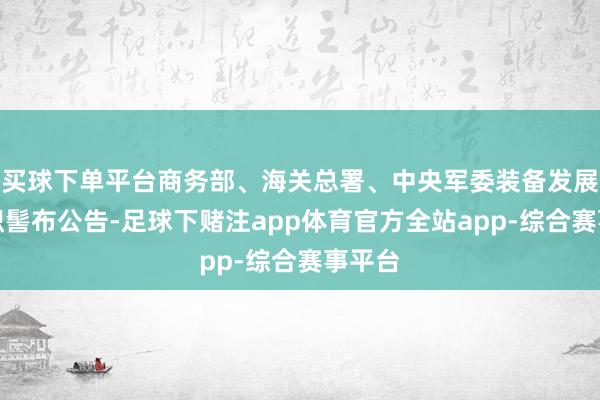 买球下单平台商务部、海关总署、中央军委装备发展部聚积髻布公告-足球下赌注app体育官方全站app-综合赛事平台