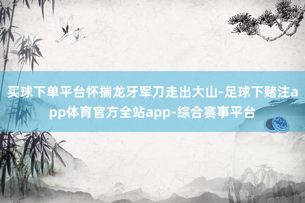 买球下单平台怀揣龙牙军刀走出大山-足球下赌注app体育官方全站app-综合赛事平台