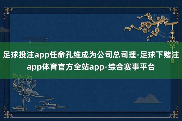 足球投注app任命孔维成为公司总司理-足球下赌注app体育官方全站app-综合赛事平台