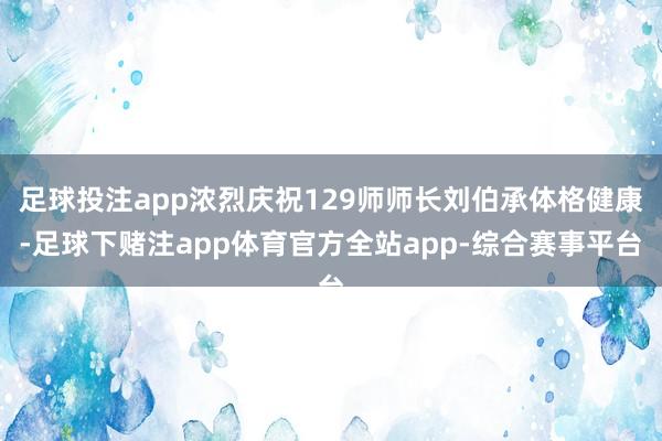 足球投注app浓烈庆祝129师师长刘伯承体格健康-足球下赌注app体育官方全站app-综合赛事平台