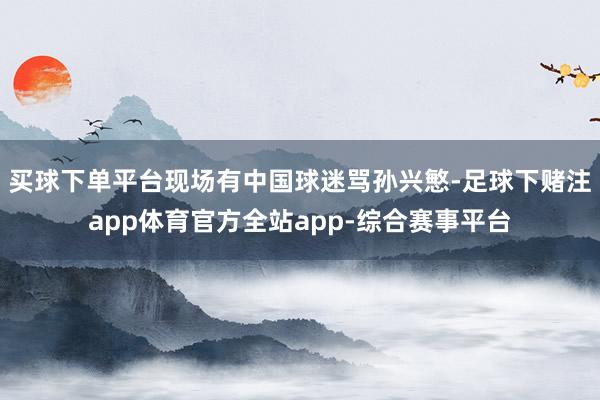 买球下单平台现场有中国球迷骂孙兴慜-足球下赌注app体育官方全站app-综合赛事平台