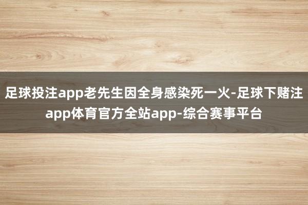 足球投注app老先生因全身感染死一火-足球下赌注app体育官方全站app-综合赛事平台