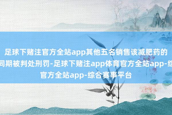 足球下赌注官方全站app其他五名销售该减肥药的被告东谈主同期被判处刑罚-足球下赌注app体育官方全站app-综合赛事平台