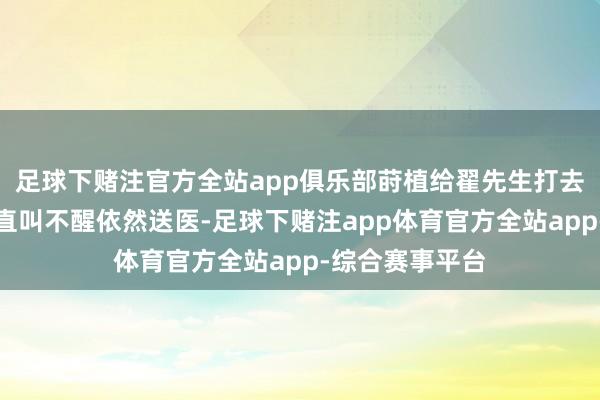 足球下赌注官方全站app俱乐部莳植给翟先生打去电话称孩子一直叫不醒依然送医-足球下赌注app体育官方全站app-综合赛事平台