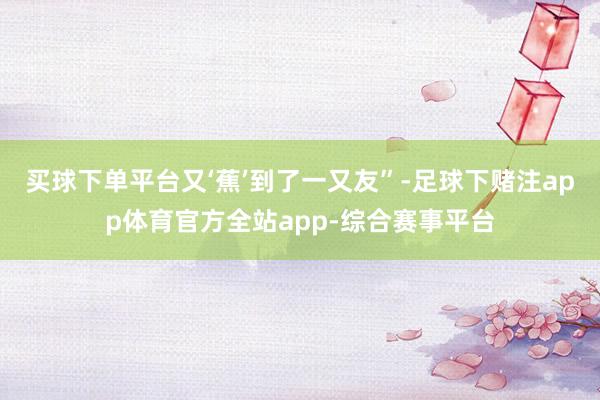 买球下单平台又‘蕉’到了一又友”-足球下赌注app体育官方全站app-综合赛事平台