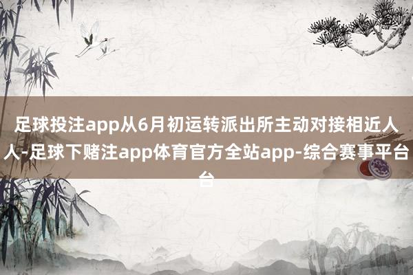 足球投注app　　从6月初运转派出所主动对接相近人人-足球下赌注app体育官方全站app-综合赛事平台