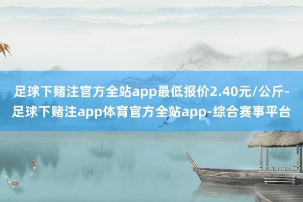 足球下赌注官方全站app最低报价2.40元/公斤-足球下赌注app体育官方全站app-综合赛事平台