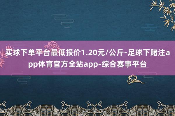 买球下单平台最低报价1.20元/公斤-足球下赌注app体育官方全站app-综合赛事平台