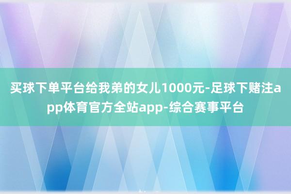 买球下单平台给我弟的女儿1000元-足球下赌注app体育官方全站app-综合赛事平台