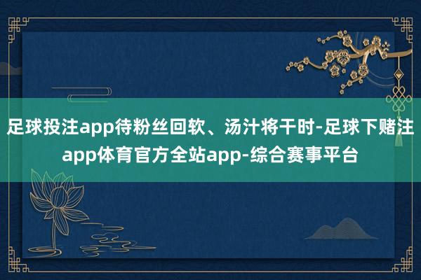 足球投注app待粉丝回软、汤汁将干时-足球下赌注app体育官方全站app-综合赛事平台