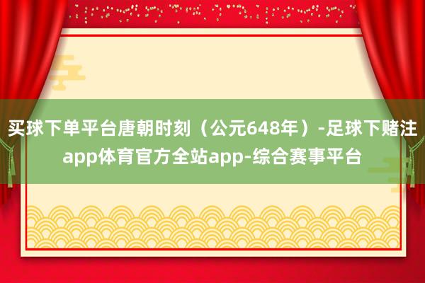 买球下单平台唐朝时刻（公元648年）-足球下赌注app体育官方全站app-综合赛事平台