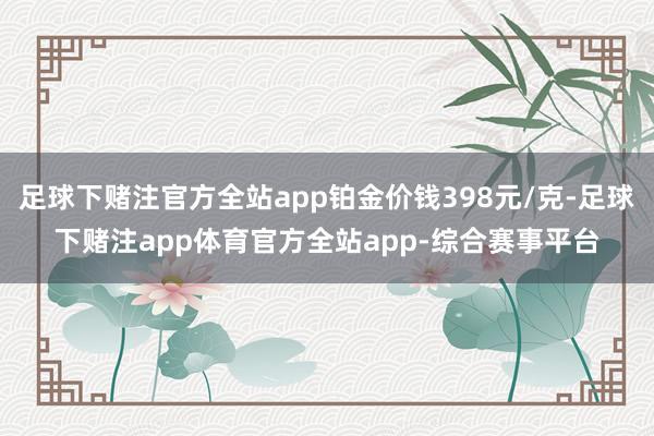 足球下赌注官方全站app铂金价钱398元/克-足球下赌注app体育官方全站app-综合赛事平台