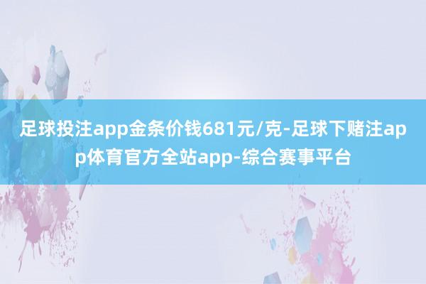 足球投注app金条价钱681元/克-足球下赌注app体育官方全站app-综合赛事平台