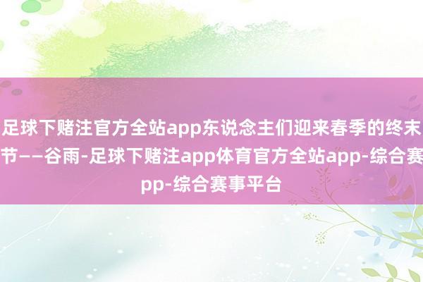 足球下赌注官方全站app东说念主们迎来春季的终末一个气节——谷雨-足球下赌注app体育官方全站app-综合赛事平台