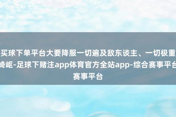 买球下单平台大要降服一切遍及敌东谈主、一切极重崎岖-足球下赌注app体育官方全站app-综合赛事平台