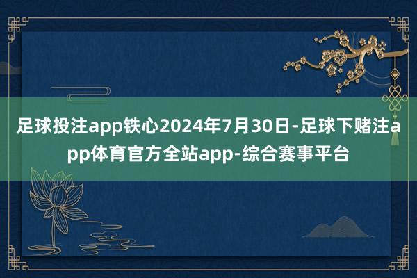 足球投注app铁心2024年7月30日-足球下赌注app体育官方全站app-综合赛事平台