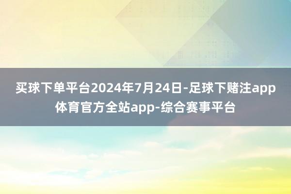 买球下单平台2024年7月24日-足球下赌注app体育官方全站app-综合赛事平台