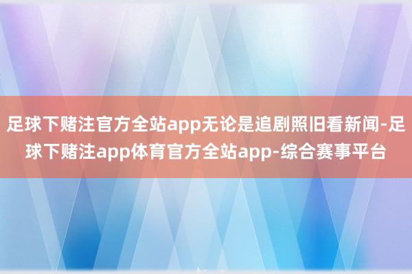 足球下赌注官方全站app无论是追剧照旧看新闻-足球下赌注app体育官方全站app-综合赛事平台