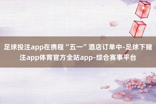 足球投注app在携程“五一”酒店订单中-足球下赌注app体育官方全站app-综合赛事平台