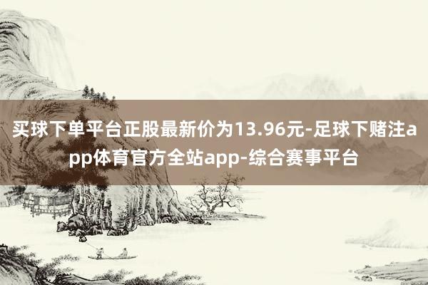 买球下单平台正股最新价为13.96元-足球下赌注app体育官方全站app-综合赛事平台