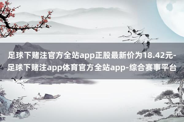 足球下赌注官方全站app正股最新价为18.42元-足球下赌注app体育官方全站app-综合赛事平台