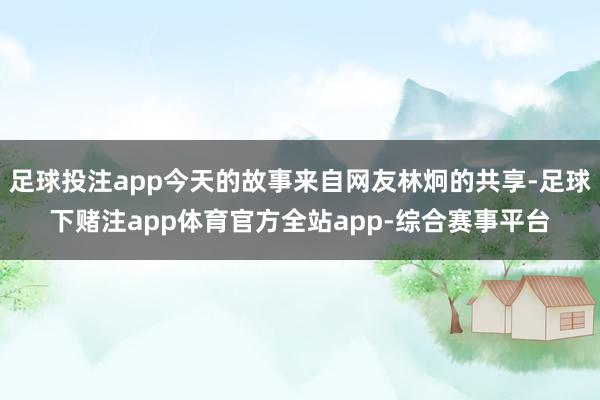 足球投注app今天的故事来自网友林炯的共享-足球下赌注app体育官方全站app-综合赛事平台